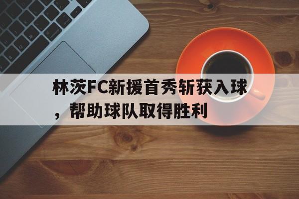 林茨FC新援首秀斩获入球，帮助球队取得胜利的简单介绍